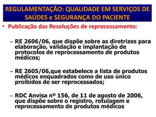 REGULAMENTAÇÃO: QUALIDADE EM SERVIÇOS DE
SAÚDES e SEGURANÇA DO PACIENTE
• Publicação das Resoluções de reprocessamento:
– RE 2606/06, que dispõe sobre as diretrizes para
elaboração, validação e implantação de
protocolos de reprocessamento de produtos
médicos;
– RE 2605/06,que estabelece a lista de produtos
médicos enquadrados como de uso único
proibidos de ser reprocessados;
– RDC Anvisa nº 156, de 11 de agosto de 2006,
que dispõe sobre o registro, rotulagem e
reprocessamento de produtos médicos
 