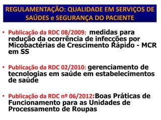 REGULAMENTAÇÃO: QUALIDADE EM SERVIÇOS DE
SAÚDES e SEGURANÇA DO PACIENTE
• Publicação da RDC 08/2009: medidas para
redução da ocorrência de infecções por
Micobactérias de Crescimento Rápido - MCR
em SS
• Publicação da RDC 02/2010: gerenciamento de
tecnologias em saúde em estabelecimentos
de saúde
• Publicação da RDC nº 06/2012:Boas Práticas de
Funcionamento para as Unidades de
Processamento de Roupas
 