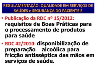 REGULAMENTAÇÃO: QUALIDADE EM SERVIÇOS DE
SAÚDES e SEGURANÇA DO PACIENTE E
• Publicação da RDC nº 15/2012:
requisitos de Boas Práticas para
o processamento de produtos
para saúde
• RDC 42/2010: disponibilização de
preparação alcoólica para
fricção antisséptica das mãos em
serviços de saúde.
 