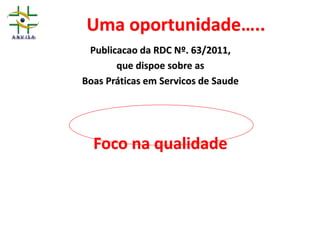 Uma oportunidade…..
Publicacao da RDC Nº. 63/2011,
que dispoe sobre as
Boas Práticas em Servicos de Saude
Foco na qualidade
 