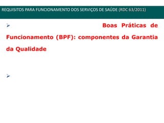 CONSULTA PÚBLICA Nº 37
Introdução do conceito de Boas Práticas de
Funcionamento (BPF): componentes da Garantia
da Qualidade que asseguram que os serviços são
ofertados com padrões de qualidade adequados.
As BPF são orientadas primeiramente à
diminuição dos riscos inerentes a prestação de
serviços de saúde.
REQUISITOS PARA FUNCIONAMENTO DOS SERVIÇOS DE SAÚDE (RDC 63/2011)
 