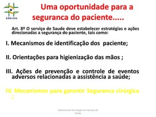 Uma oportunidade para a
seguranca do paciente.....
Art. 8º O serviço de Saude deve estabelecer estratégias e ações
direcionadas a segurança do paciente, tais como:
I. Mecanismos de identificação dos paciente;
II. Orientações para higienização das mãos ;
III. Ações de prevenção e controle de eventos
adversos relacionadas a assistência a saúde;
IV. Mecanismos para garantir Seguranca cirúrgica
;
Gerência de Tecnologia em Serviço de
Saúde
 
