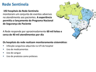 Rede Sentinela
192 hospitais da Rede Sentinela
monitoram um conjunto de eventos adversos
no atendimento aos pacientes. A experiência
permitiu o lançamento do Programa Nacional
de Segurança do Paciente
A Rede responde por aproximadamente 60 mil leitos e
cerca de 40 mil atendimentos por dia
Os hospitais da rede realizam monitoramento sistemático:
 Infecção sanguínea adquirida na UTI do hospital
 Uso de medicamentos
 Uso do sangue
 Uso de produtos como próteses
 