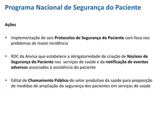 Programa Nacional de Segurança do Paciente
Ações
 Implementação de seis Protocolos de Segurança do Paciente com foco nos
problemas de maior incidência
 RDC da Anvisa que estabelece a obrigatoriedade de criação de Núcleos de
Segurança do Paciente nos serviços de saúde e da notificação de eventos
adversos associados à assistência do paciente
 Edital de Chamamento Público do setor produtivo da saúde para proposição
de medidas de ampliação da segurança dos pacientes em serviços de saúde
 