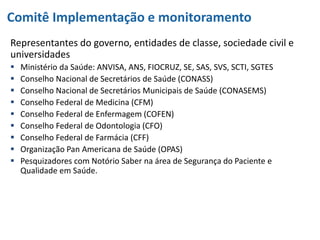 Comitê Implementação e monitoramento
Representantes do governo, entidades de classe, sociedade civil e
universidades
 Ministério da Saúde: ANVISA, ANS, FIOCRUZ, SE, SAS, SVS, SCTI, SGTES
 Conselho Nacional de Secretários de Saúde (CONASS)
 Conselho Nacional de Secretários Municipais de Saúde (CONASEMS)
 Conselho Federal de Medicina (CFM)
 Conselho Federal de Enfermagem (COFEN)
 Conselho Federal de Odontologia (CFO)
 Conselho Federal de Farmácia (CFF)
 Organização Pan Americana de Saúde (OPAS)
 Pesquizadores com Notório Saber na área de Segurança do Paciente e
Qualidade em Saúde.
 