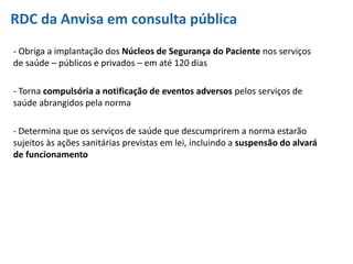 RDC da Anvisa em consulta pública
- Obriga a implantação dos Núcleos de Segurança do Paciente nos serviços
de saúde – públicos e privados – em até 120 dias
- Torna compulsória a notificação de eventos adversos pelos serviços de
saúde abrangidos pela norma
- Determina que os serviços de saúde que descumprirem a norma estarão
sujeitos às ações sanitárias previstas em lei, incluindo a suspensão do alvará
de funcionamento
 