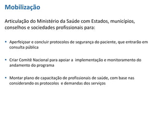 Mobilização
Articulação do Ministério da Saúde com Estados, municípios,
conselhos e sociedades profissionais para:
 Aperfeiçoar e concluir protocolos de segurança do paciente, que entrarão em
consulta pública
 Criar Comitê Nacional para apoiar a implementação e monitoramento do
andamento do programa
 Montar plano de capacitação de profissionais de saúde, com base nas
considerando os protocolos e demandas dos serviços
 