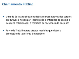 Chamamento Público
 Dirigido às instituições; entidades representativas dos setores
produtivos e hospitalar; instituições e entidades de ensino e
pesquisa relacionadas à temática de segurança do paciente
 Força de Trabalho para propor medidas que visem a
promoção da segurança do paciente.
 
