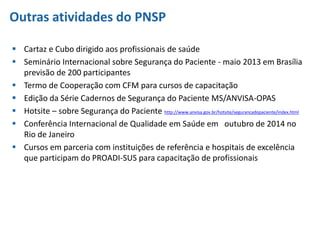 Outras atividades do PNSP
 Cartaz e Cubo dirigido aos profissionais de saúde
 Seminário Internacional sobre Segurança do Paciente - maio 2013 em Brasília
previsão de 200 participantes
 Termo de Cooperação com CFM para cursos de capacitação
 Edição da Série Cadernos de Segurança do Paciente MS/ANVISA-OPAS
 Hotsite – sobre Segurança do Paciente http://www.anvisa.gov.br/hotsite/segurancadopaciente/index.html
 Conferência Internacional de Qualidade em Saúde em outubro de 2014 no
Rio de Janeiro
 Cursos em parceria com instituições de referência e hospitais de excelência
que participam do PROADI-SUS para capacitação de profissionais
 