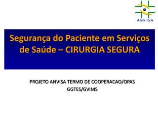 Segurança do Paciente em Serviços
de Saúde – CIRURGIA SEGURA
PROJETO ANVISA TERMO DE COOPERACAO/OPAS
GGTES/GVIMS
 