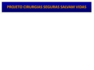 • Fase de implementação
– “Questionário para Avaliação da Unidade Antes da
Aplicação da Lista de Verificação da Segurança
Cirúrgica”
– Aplicação da Lista de Verificação da Segurança
Cirúrgica propriamente dita
– Reuniões à distância da Coordenação Nacional com
coordenadores locais e Coordenações de Controle de
Infecção Hospitalar – CECIH do estado ou Distrito
Federal
PROJETO CIRURGIAS SEGURAS SALVAM VIDAS
 