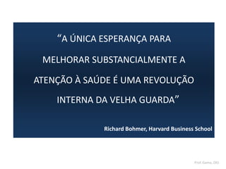“A ÚNICA ESPERANÇA PARA
MELHORAR SUBSTANCIALMENTE A
ATENÇÃO À SAÚDE É UMA REVOLUÇÃO
INTERNA DA VELHA GUARDA”
Richard Bohmer, Harvard Business School
Prof. Gama, ZAS
 