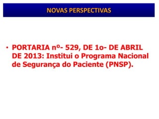 • PORTARIA nº- 529, DE 1o- DE ABRIL
DE 2013: Institui o Programa Nacional
de Segurança do Paciente (PNSP).
– objetivo geral de contribuir para a
qualificação do cuidado em saúde em todos
os estabelecimentos de saúde do território
nacional
NOVAS PERSPECTIVAS
 