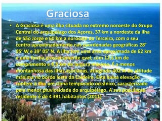 • A Graciosa é uma ilha situada no extremo noroeste do Grupo
Central do arquipélago dos Açores, 37 km a nordeste da ilha
de São Jorge e 60 km a noroeste da Terceira, com o seu
centro aproximadamente nas coordenadas geográficas 28°
05’ W e 39° 05’ N. A ilha tem uma área aproximada de 62 km
e uma forma grosseiramente oval, com 12,5 km de
comprimento e 8,5 km de largura máxima. É a menos
montanhosa das ilhas açorianas, atingindo 402 m de altitude
máxima no bordo leste da Caldeira. Esta baixa elevação
confere à ilha um clima temperado oceânico, caracterizado
pela menor pluviosidade do arquipélago. A sua populaçao
residente é de 4 391 habitantes (2011)
 