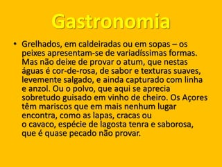 Gastronomia
• Grelhados, em caldeiradas ou em sopas – os
peixes apresentam-se de variadíssimas formas.
Mas não deixe de provar o atum, que nestas
águas é cor-de-rosa, de sabor e texturas suaves,
levemente salgado, e ainda capturado com linha
e anzol. Ou o polvo, que aqui se aprecia
sobretudo guisado em vinho de cheiro. Os Açores
têm mariscos que em mais nenhum lugar
encontra, como as lapas, cracas ou
o cavaco, espécie de lagosta tenra e saborosa,
que é quase pecado não provar.
 