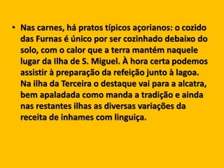 • Nas carnes, há pratos típicos açorianos: o cozido
das Furnas é único por ser cozinhado debaixo do
solo, com o calor que a terra mantém naquele
lugar da Ilha de S. Miguel. À hora certa podemos
assistir à preparação da refeição junto à lagoa.
Na ilha da Terceira o destaque vai para a alcatra,
bem apaladada como manda a tradição e ainda
nas restantes ilhas as diversas variações da
receita de inhames com linguiça.
 