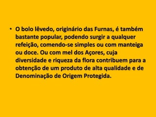 • O bolo lêvedo, originário das Furnas, é também
bastante popular, podendo surgir a qualquer
refeição, comendo-se simples ou com manteiga
ou doce. Ou com mel dos Açores, cuja
diversidade e riqueza da flora contribuem para a
obtenção de um produto de alta qualidade e de
Denominação de Origem Protegida.
 