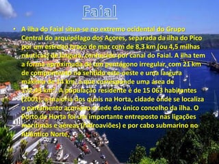 • A ilha do Faial situa-se no extremo ocidental do Grupo
Central do arquipélago dos Açores, separada da ilha do Pico
por um estreito braço de mar com de 8,3 km (ou 4,5 milhas
náuticas) de largura, conhecido por canal do Faial. A ilha tem
a forma aproximada de um pentágono irregular, com 21 km
de comprimento no sentido este-oeste e uma largura
máxima de 14 km, a que corresponde uma área de
172,43 km². A população residente é de 15 063 habitantes
(2001), a maioria dos quais na Horta, cidade onde se localiza
o parlamento açoriano e sede do único concelho da ilha. O
Porto da Horta foi um importante entreposto nas ligações
marítimas e aéreas (hidroaviões) e por cabo submarino no
Atlântico Norte,
 