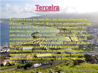• A Terceira é uma das nove ilhas dos Açores, integrante do
chamado "Grupo Central". O seu nome pode ser uma alusão
a ter sido esta a "terceira" das ilhas do arquipélago a ser
descoberta, após as de Santa Maria e de São Miguel mas
sabe-se que o seu nome inicial era ilha de Jesus Cristo e que
os primeiros colonizadores eram de origem judaica e que
esse facto poderá ter ditado a alteração do nome da ilha. A
ilha desempenhou papel de grande importância no
estabelecimento e manutenção do Império Português,
devido à sua localização geográfica em pleno Atlântico
Norte. A sua populaçao residente é de 56437 habitantes
(2011).
 