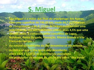 • São Miguel é a maior das ilhas do arquipélago dos Açores.
Com uma superfície de 746,82 km, mede 64,7 quilómetros
de comprimento e de 8–15 km de largura e conta com uma
população de 131 609 habitantes (2001), mais 4,5% que uma
década antes. É composta pelos concelhos de Lagoa,
Nordeste, Ponta Delgada, Povoação, Ribeira Grande e Vila
Franca do Campo.
• Ao natural ou habitante da ilha denomina-se micaelense.
• Acredita-se que a ilha tenha sido descoberta
entre 1426 e 1439 já se encontrando assinalada
em portulanos de meados do século XIV como "Ilha Verde"
S. Miguel
 