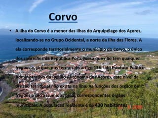 • A ilha do Corvo é a menor das ilhas do Arquipélago dos Açores,
localizando-se no Grupo Ocidental, a norte da Ilha das Flores. A
ela corresponde territorialmente o município do Corvo, o único
dos concelhos da República Portuguesa que não tem qualquer
freguesia, já que, nos termos do artigo 136.º do Estatuto Político-
Administrativo da Região Autónoma dos Açores, este nível de
divisão territorial não existe na ilha. As funções dos órgãos de
freguesia são assumidos pelos correspondentes órgãos
municipais. A populacao residente é de 430 habitantes
 