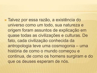  Talvez por essa razão, a existência do
universo como um todo, sua natureza e
origem foram assuntos de explicação em
quase todas as civilizações e culturas. De
fato, cada civilização conhecida da
antropologia teve uma cosmogonia – uma
história de como o mundo começou e
continua, de como os homens surgiram e do
que os deuses esperam de nós.
 