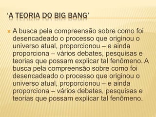 ‘A TEORIA DO BIG BANG’
 A busca pela compreensão sobre como foi
desencadeado o processo que originou o
universo atual, proporcionou – e ainda
proporciona – vários debates, pesquisas e
teorias que possam explicar tal fenômeno. A
busca pela compreensão sobre como foi
desencadeado o processo que originou o
universo atual, proporcionou – e ainda
proporciona – vários debates, pesquisas e
teorias que possam explicar tal fenômeno.
 