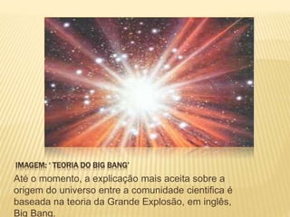 IMAGEM: ‘ TEORIA DO BIG BANG’
Até o momento, a explicação mais aceita sobre a
origem do universo entre a comunidade cientifica é
baseada na teoria da Grande Explosão, em inglês,
Big Bang.
 