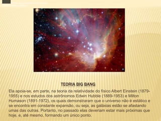 TEORIA BIG BANG
Ela apoia-se, em parte, na teoria da relatividade do físico Albert Einstein (1879-
1955) e nos estudos dos astrônomos Edwin Hubble (1889-1953) e Milton
Humason (1891-1972), os quais demonstraram que o universo não é estático e
se encontra em constante expansão, ou seja, as galáxias estão se afastando
umas das outras. Portanto, no passado elas deveriam estar mais próximas que
hoje, e, até mesmo, formando um único ponto.
/ 3
Após o Big Bang, uma grande energia foi liberada,
criando o tempo e o espaço.
 