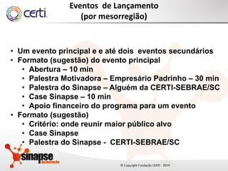 20142014
Eventos de Lançamento
(por mesorregião)
• Um evento principal e e até dois eventos secundários
• Formato (sugestão) do evento principal
• Abertura – 10 min
• Palestra Motivadora – Empresário Padrinho – 30 min
• Palestra do Sinapse – Alguém da CERTI-SEBRAE/SC
• Case Sinapse – 10 min
• Apoio financeiro do programa para um evento
• Formato (sugestão)
• Critério: onde reunir maior público alvo
• Case Sinapse
• Palestra do Sinapse - CERTI-SEBRAE/SC
 