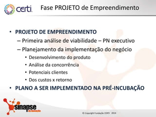 2014
Fase PROJETO de Empreendimento
• PROJETO DE EMPREENDIMENTO
– Primeira análise de viabilidade – PN executivo
– Planejamento da implementação do negócio
• Desenvolvimento do produto
• Análise da concorrência
• Potenciais clientes
• Dos custos x retorno
• PLANO A SER IMPLEMENTADO NA PRÉ-INCUBAÇÃO
 