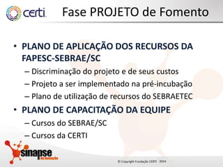2014
Fase PROJETO de Fomento
• PLANO DE APLICAÇÃO DOS RECURSOS DA
FAPESC-SEBRAE/SC
– Discriminação do projeto e de seus custos
– Projeto a ser implementado na pré-incubação
– Plano de utilização de recursos do SEBRAETEC
• PLANO DE CAPACITAÇÃO DA EQUIPE
– Cursos do SEBRAE/SC
– Cursos da CERTI
 