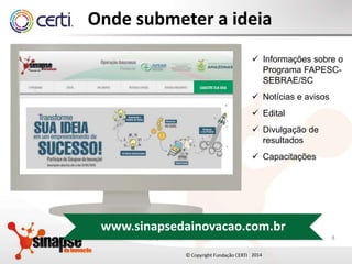 2014
Onde submeter a ideia
8
 Informações sobre o
Programa FAPESC-
SEBRAE/SC
 Notícias e avisos
 Edital
 Divulgação de
resultados
 Capacitações
Copyright Fundação CERTI - 2015
www.sinapsedainovacao.com.br
 