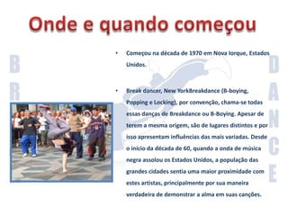 Onde e quando começouComeçou na década de 1970 em Nova Iorque, Estados Unidos.Break dancer, New YorkBreakdance (B-boying, Popping e Locking), por convenção, chama-se todas essas danças de Breakdance ou B-Boying. Apesar de terem a mesma origem, são de lugares distintos e por isso apresentam influências das mais variadas. Desde o início da década de 60, quando a onda de música negra assolou os Estados Unidos, a população das grandes cidades sentia uma maior proximidade com estes artistas, principalmente por sua maneira verdadeira de demonstrar a alma em suas canções.