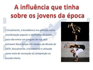 A influência que tinha sobre os jovens da época Inicialmente, o breakdance era utilizado como manifestação popular e alternativa de jovens para não entrar em gangues de rua, que tomavam Nova Iorque em meados da década de 1970. Actualmente, o breakdance é utilizado como meio de recreação ou competição no mundo inteiro.Antes o breakdance era considerado uma dança praticada por marginais e por jovens de bairros problemáticos. Mas na realidade transformou-se numa forma de esses mesmos jovens não entrassem em gangues.Hoje em dia o breakdance é considerado uma arte. Programas como “America Best Dance Crew” e como “Dança Comigo” usam o breakdance para entretenimento.Mesmo a geração mais velha já olha para o breakdance/breakdancers com outros olhos. O breakdance passou a ser aceite pela sociedade.Actualidade do BreakDance