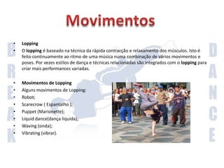 LockingO locking é hoje associado ao hip hop. Consiste em rápidos e distintos movimentos de braços e mãos, combinados com pernas e cintura mais relaxados. Os movimentos são geralmente extensos, exagerados e normalmente sincronizados com música. O locking normalmente recorre à interacção com a audiência, consistindo por vezes em movimentos cómicos.Movimentos de lockingAlguns movimentos de locking: Stop-and-go; Hop kick; Scooby doo; Uncle Sam points; Scoop bot; Knee dropContinuação