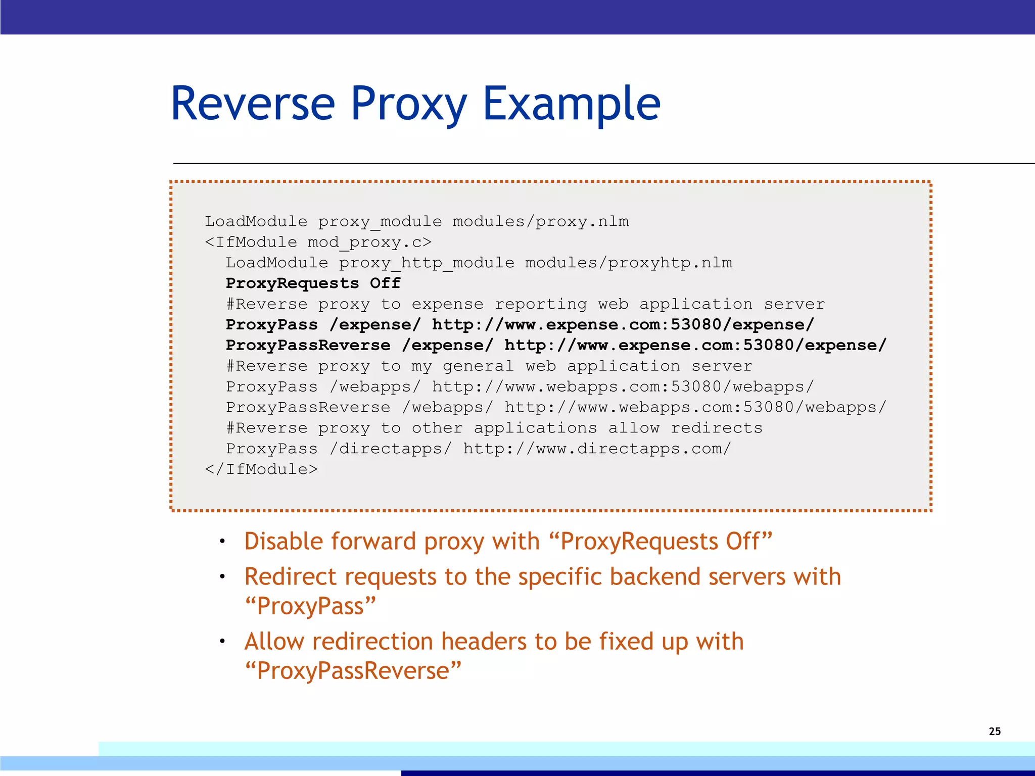 Reverse Proxy Example Disable forward proxy with “ProxyRequests Off” Redirect requests to the specific backend servers with “ProxyPass” Allow redirection headers to be fixed up with “ProxyPassReverse” LoadModule proxy_module modules/proxy.nlm <IfModule mod_proxy.c> LoadModule proxy_http_module modules/proxyhtp.nlm ProxyRequests Off #Reverse proxy to expense reporting web application server ProxyPass /expense/ http://www.expense.com:53080/expense/ ProxyPassReverse /expense/ http://www.expense.com:53080/expense/ #Reverse proxy to my general web application server ProxyPass /webapps/ http://www.webapps.com:53080/webapps/ ProxyPassReverse /webapps/ http://www.webapps.com:53080/webapps/ #Reverse proxy to other applications allow redirects ProxyPass /directapps/ http://www.directapps.com/ </IfModule> 