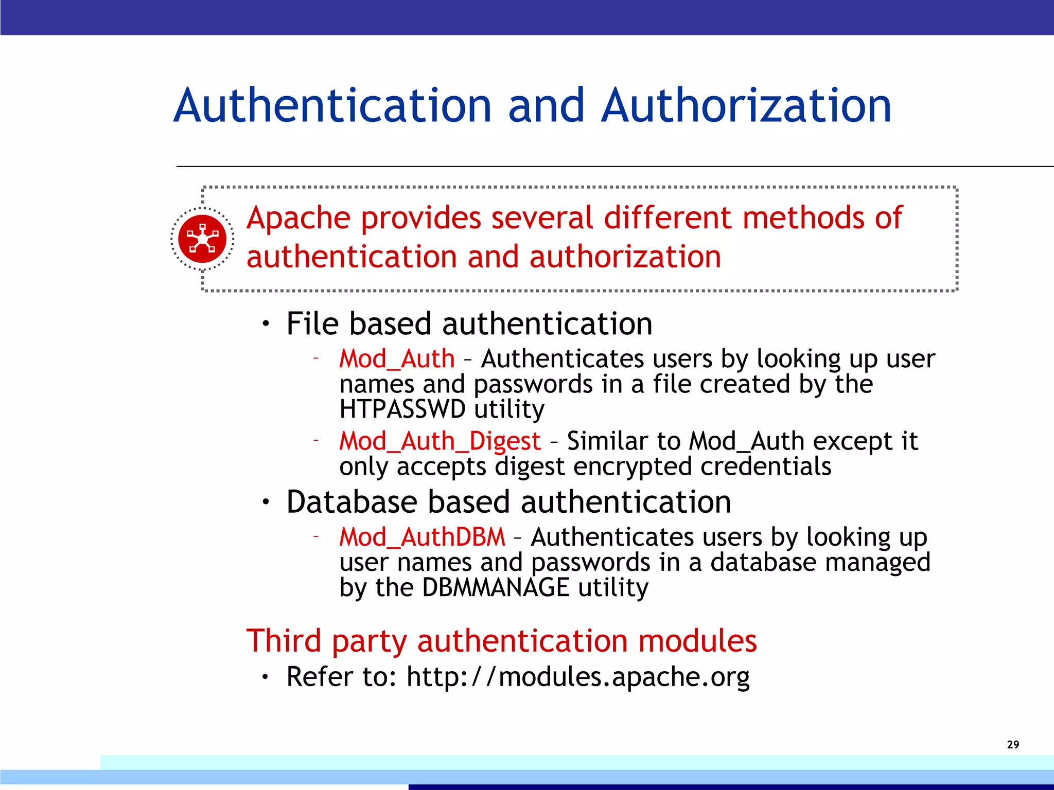 Authentication and Authorization Apache provides several different methods of authentication and authorization File based authentication Mod_Auth  – Authenticates users by looking up user names and passwords in a file created by the HTPASSWD utility Mod_Auth_Digest  – Similar to Mod_Auth except it only accepts digest encrypted credentials Database based authentication Mod_AuthDBM  – Authenticates users by looking up user names and passwords in a database managed by the DBMMANAGE utility Third party authentication modules Refer to: http://modules.apache.org  