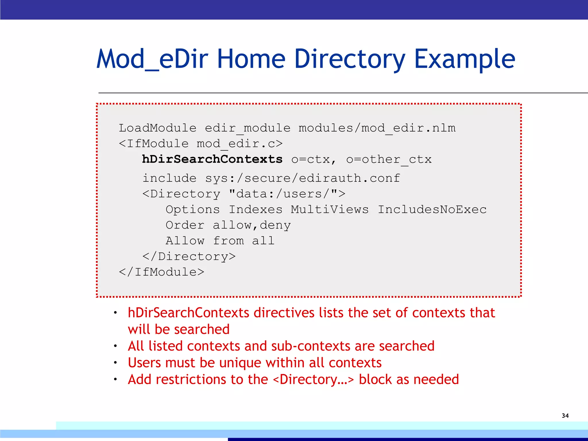 Mod_eDir Home Directory Example LoadModule edir_module modules/mod_edir.nlm  <IfModule mod_edir.c>   hDirSearchContexts  o=ctx, o=other_ctx     include sys:/secure/edirauth.conf    <Directory "data:/users/">       Options Indexes MultiViews IncludesNoExec       Order allow,deny       Allow from all    </Directory> </IfModule> hDirSearchContexts directives lists the set of contexts that will be searched All listed contexts and sub-contexts are searched Users must be unique within all contexts Add restrictions to the <Directory…> block as needed 