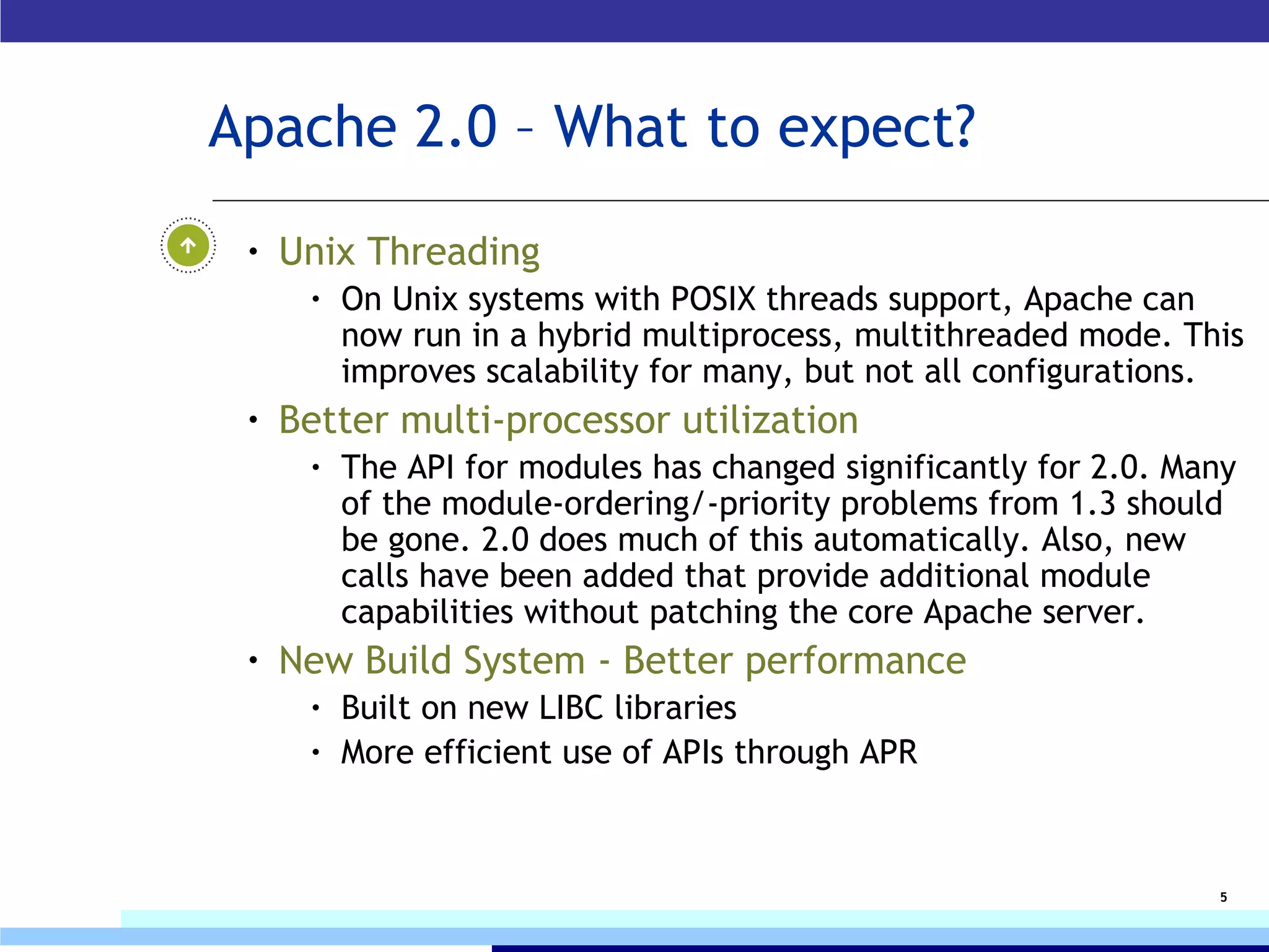 Apache 2.0 – What to expect? Unix Threading  On Unix systems with POSIX threads support, Apache can now run in a hybrid multiprocess, multithreaded mode. This improves scalability for many, but not all configurations. Better multi-processor utilization The API for modules has changed significantly for 2.0. Many of the module-ordering/-priority problems from 1.3 should be gone. 2.0 does much of this automatically. Also, new calls have been added that provide additional module capabilities without patching the core Apache server. New Build System  - Better performance Built on new LIBC libraries More efficient use of APIs through APR 