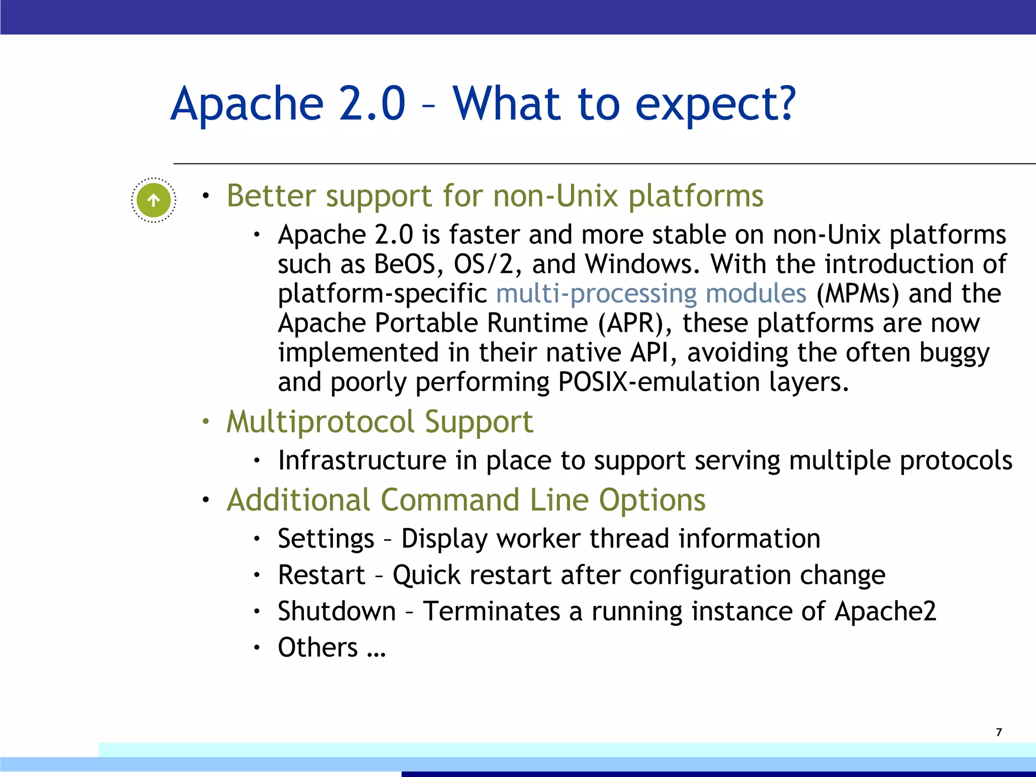 Apache 2.0 – What to expect? Better support for non-Unix platforms   Apache 2.0 is faster and more stable on non-Unix platforms such as BeOS, OS/2, and Windows. With the introduction of platform-specific  multi-processing modules  (MPMs) and the Apache Portable Runtime (APR), these platforms are now implemented in their native API, avoiding the often buggy and poorly performing POSIX-emulation layers. Multiprotocol Support I nfrastructure in place to support serving multiple protocols Additional Command Line Options Settings – Display worker thread information Restart – Quick restart after configuration change Shutdown – Terminates a running instance of Apache2 Others … 