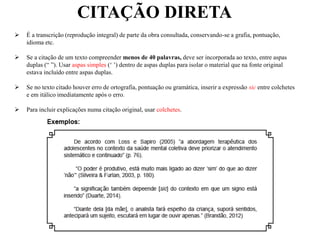 CITAÇÃO DIRETA
 É a transcrição (reprodução integral) de parte da obra consultada, conservando-se a grafia, pontuação,
idioma etc.
 Se a citação de um texto compreender menos de 40 palavras, deve ser incorporada ao texto, entre aspas
duplas (“ ”). Usar aspas simples (‘ ’) dentro de aspas duplas para isolar o material que na fonte original
estava incluído entre aspas duplas.
 Se no texto citado houver erro de ortografia, pontuação ou gramática, inserir a expressão sic entre colchetes
e em itálico imediatamente após o erro.
 Para incluir explicações numa citação original, usar colchetes.
 