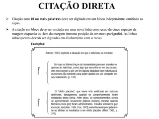 CITAÇÃO DIRETA
 Citação com 40 ou mais palavras deve ser digitada em um bloco independente, omitindo as
aspas.
 A citação em bloco deve ser iniciada em uma nova linha com recuo de cinco espaços da
margem esquerda ou 4cm da margem (mesma posição de um novo parágrafo). As linhas
subsequentes devem ser digitadas em alinhamento com o recuo.
 