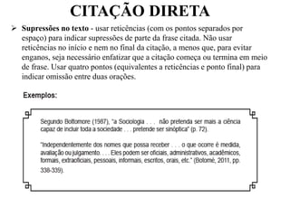 CITAÇÃO DIRETA
 Supressões no texto - usar reticências (com os pontos separados por
espaço) para indicar supressões de parte da frase citada. Não usar
reticências no início e nem no final da citação, a menos que, para evitar
enganos, seja necessário enfatizar que a citação começa ou termina em meio
de frase. Usar quatro pontos (equivalentes a reticências e ponto final) para
indicar omissão entre duas orações.
 