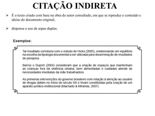 CITAÇÃO INDIRETA
 É o texto criado com base na obra do autor consultado, em que se reproduz o conteúdo e
ideias do documento original,
 dispensa o uso de aspas duplas.
 