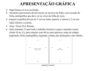 APRESENTAÇÃO GRÁFICA
 Papel branco A-4 ou reciclado,
 elementos pré-textuais devem iniciar no anverso da folha, com exceção da
ficha catalográfica que deve vir no verso da folha de rosto.
 margens (espelho) devem ter 3 cm nos lados superior e interno e 2 cm nos
lados inferior e externo,
 fonte Times New Roman,
 fonte tamanho 12 para todo o trabalho (inclusive capa) e tamanho menor
(fonte 10 ou 11), para citações com 40 ou mais palavras, notas de rodapé,
paginação, ficha catalográfica, legendas e fontes das ilustrações e das tabelas.
BIBLIOTECA FEAUSP
 
