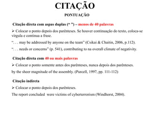 CITAÇÃO
PONTUAÇÃO
Citação direta com aspas duplas (“ ”) – menos de 40 palavras
 Colocar o ponto depois dos parênteses. Se houver continuação do texto, coloca-se
vírgula e continua a frase.
“. . . may be addressed by anyone on the team” (Csikai & Chaitin, 2006, p.112).
“. . . needs or concerns” (p. 541), contributing to na overall climate of negativity.
Citação direta com 40 ou mais palavras
 Colocar o ponto somente antes dos parênteses, nunca depois dos parênteses.
by the sheer magnitude of the assembly. (Purcell, 1997, pp. 111-112)
Citação indireta
 Colocar o ponto depois dos parênteses.
The report concluded were victims of cyberterrorism (Windhorst, 2004).
 