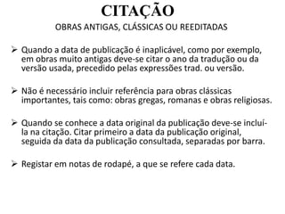 CITAÇÃO
OBRAS ANTIGAS, CLÁSSICAS OU REEDITADAS
 Quando a data de publicação é inaplicável, como por exemplo,
em obras muito antigas deve-se citar o ano da tradução ou da
versão usada, precedido pelas expressões trad. ou versão.
 Não é necessário incluir referência para obras clássicas
importantes, tais como: obras gregas, romanas e obras religiosas.
 Quando se conhece a data original da publicação deve-se incluí-
la na citação. Citar primeiro a data da publicação original,
seguida da data da publicação consultada, separadas por barra.
 Registar em notas de rodapé, a que se refere cada data.
 