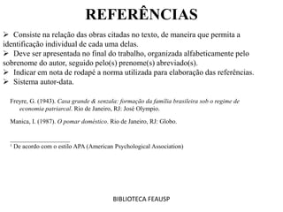  Consiste na relação das obras citadas no texto, de maneira que permita a
identificação individual de cada uma delas.
 Deve ser apresentada no final do trabalho, organizada alfabeticamente pelo
sobrenome do autor, seguido pelo(s) prenome(s) abreviado(s).
 Indicar em nota de rodapé a norma utilizada para elaboração das referências.
 Sistema autor-data.
BIBLIOTECA FEAUSP
Freyre, G. (1943). Casa grande & senzala: formação da família brasileira sob o regime de
economia patriarcal. Rio de Janeiro, RJ: José Olympio.
Manica, I. (1987). O pomar doméstico. Rio de Janeiro, RJ: Globo.
___________________
¹ De acordo com o estilo APA (American Psychological Association)
REFERÊNCIAS
 