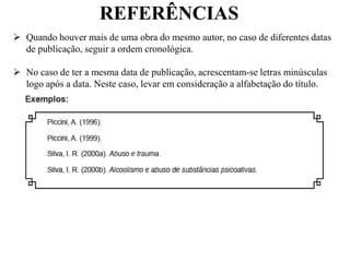REFERÊNCIAS
 Quando houver mais de uma obra do mesmo autor, no caso de diferentes datas
de publicação, seguir a ordem cronológica.
 No caso de ter a mesma data de publicação, acrescentam-se letras minúsculas
logo após a data. Neste caso, levar em consideração a alfabetação do título.
 